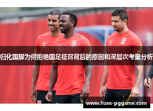 归化国脚为何拒绝国足征召背后的原因和深层次考量分析