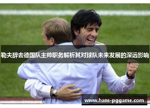 勒夫辞去德国队主帅职务解析其对球队未来发展的深远影响