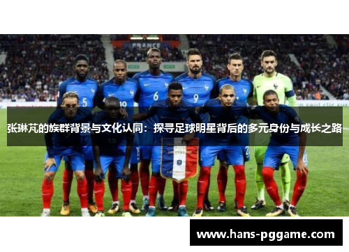 张琳芃的族群背景与文化认同：探寻足球明星背后的多元身份与成长之路