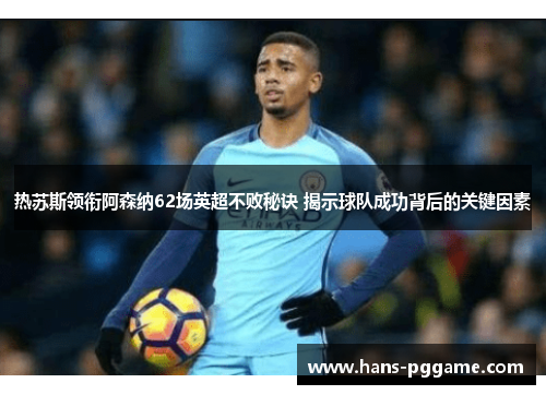 热苏斯领衔阿森纳62场英超不败秘诀 揭示球队成功背后的关键因素