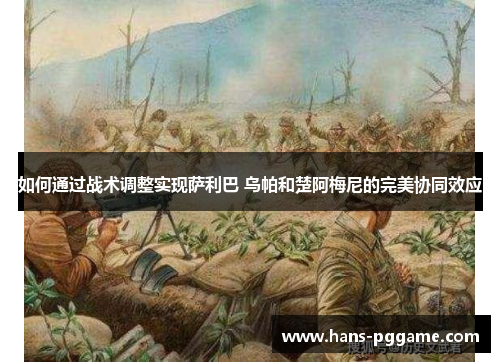 如何通过战术调整实现萨利巴 乌帕和楚阿梅尼的完美协同效应