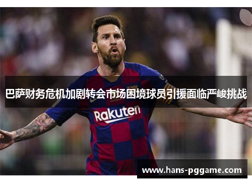 巴萨财务危机加剧转会市场困境球员引援面临严峻挑战
