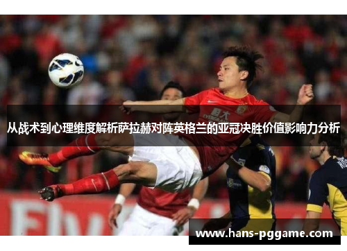从战术到心理维度解析萨拉赫对阵英格兰的亚冠决胜价值影响力分析 从战术到心理维度解析萨拉赫对阵英格兰的亚冠决胜价值影响力分析