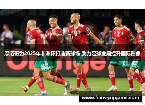 摩洛哥为2025年非洲杯打造新球场 助力足球发展提升国际形象