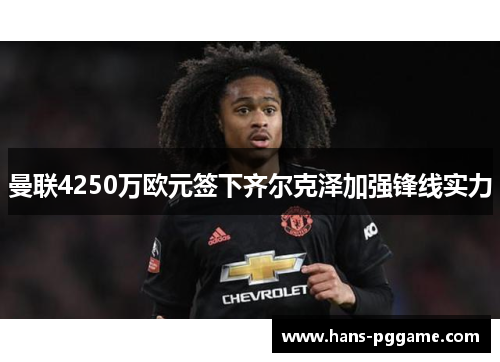 曼联4250万欧元签下齐尔克泽加强锋线实力 曼联4250万欧元签下齐尔克泽加强锋线实力