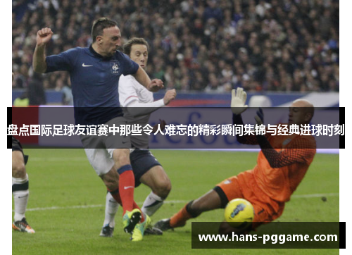 盘点国际足球友谊赛中那些令人难忘的精彩瞬间集锦与经典进球时刻 盘点国际足球友谊赛中那些令人难忘的精彩瞬间集锦与经典进球时刻