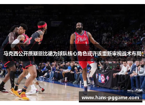 马克西公开质疑恩比德为球队核心角色或许该重新审视战术布局