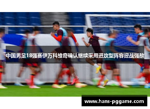 中国男足18强赛伊万科维奇确认继续采用进攻型阵容迎战强敌 中国男足18强赛伊万科维奇确认继续采用进攻型阵容迎战强敌